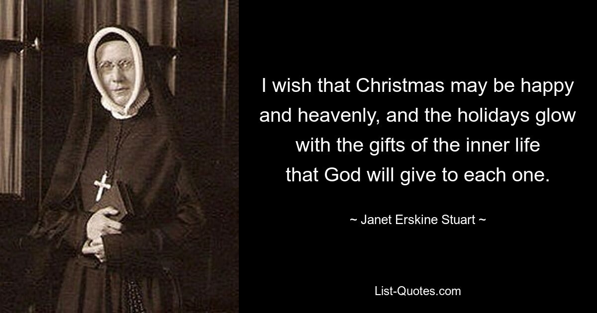 I wish that Christmas may be happy and heavenly, and the holidays glow with the gifts of the inner life that God will give to each one. — © Janet Erskine Stuart