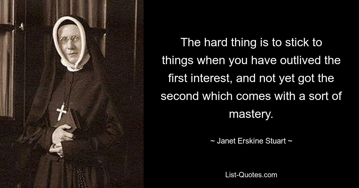 The hard thing is to stick to things when you have outlived the first interest, and not yet got the second which comes with a sort of mastery. — © Janet Erskine Stuart