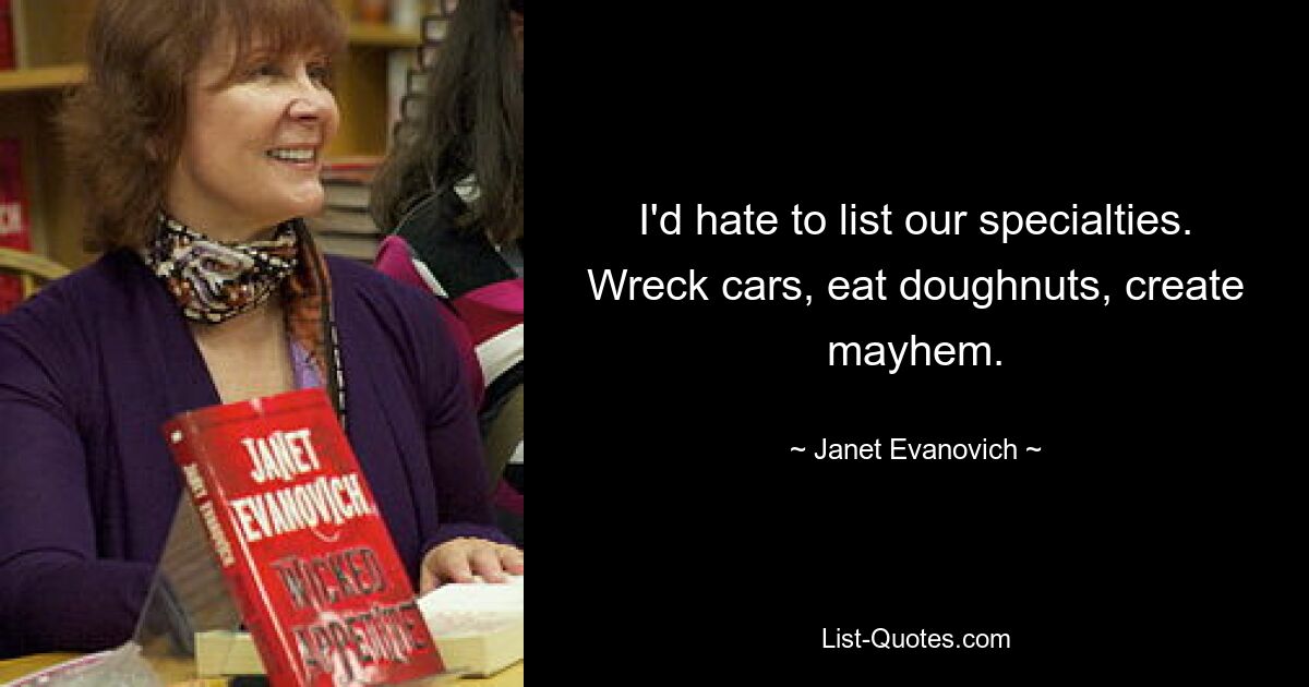 I'd hate to list our specialties. Wreck cars, eat doughnuts, create mayhem. — © Janet Evanovich