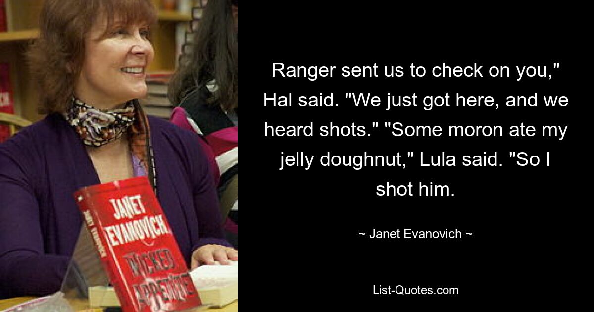 Ranger sent us to check on you," Hal said. "We just got here, and we heard shots." "Some moron ate my jelly doughnut," Lula said. "So I shot him. — © Janet Evanovich