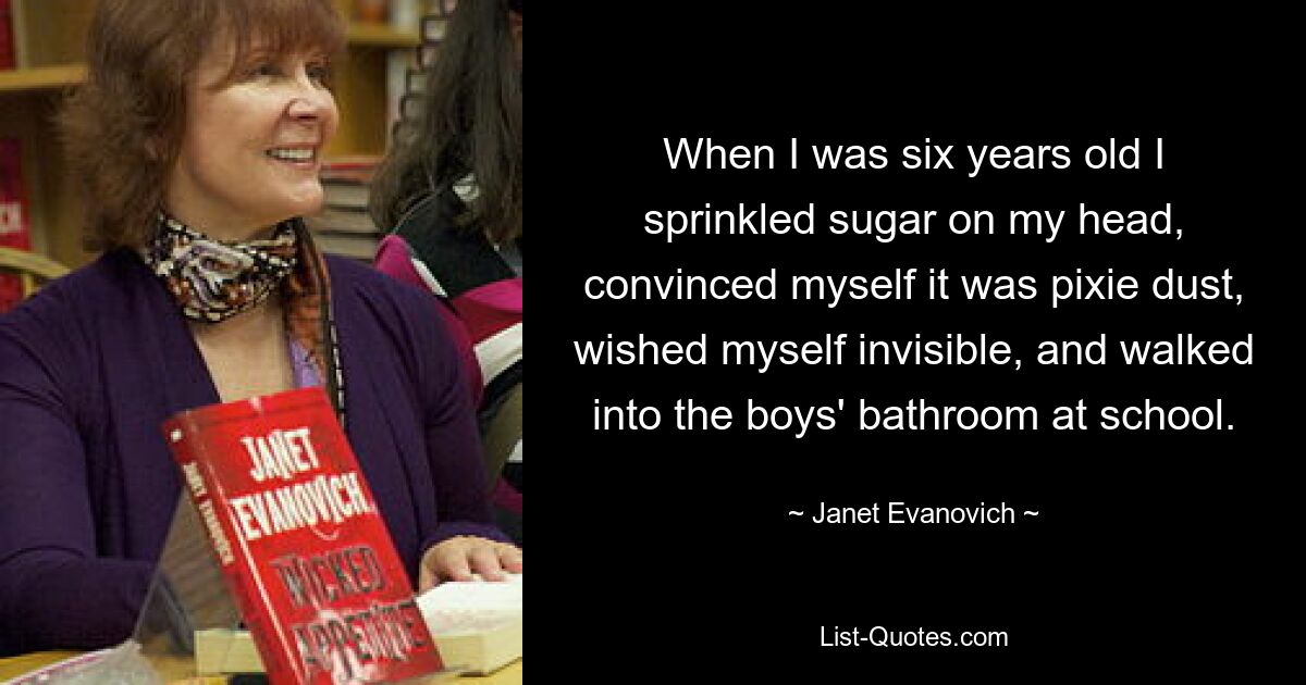 When I was six years old I sprinkled sugar on my head, convinced myself it was pixie dust, wished myself invisible, and walked into the boys' bathroom at school. — © Janet Evanovich