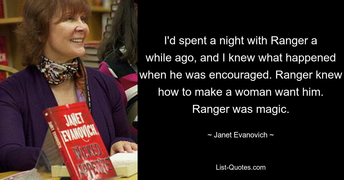 I'd spent a night with Ranger a while ago, and I knew what happened when he was encouraged. Ranger knew how to make a woman want him. Ranger was magic. — © Janet Evanovich