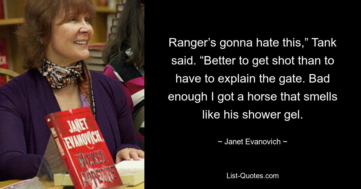 Ranger’s gonna hate this,” Tank said. “Better to get shot than to have to explain the gate. Bad enough I got a horse that smells like his shower gel. — © Janet Evanovich