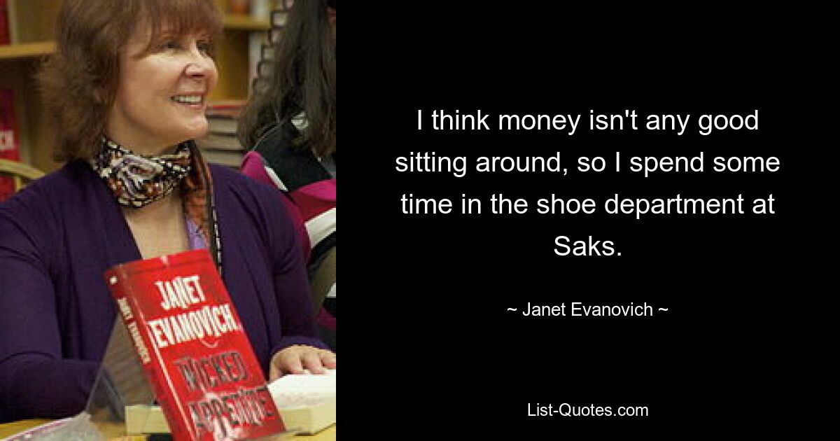 I think money isn't any good sitting around, so I spend some time in the shoe department at Saks. — © Janet Evanovich