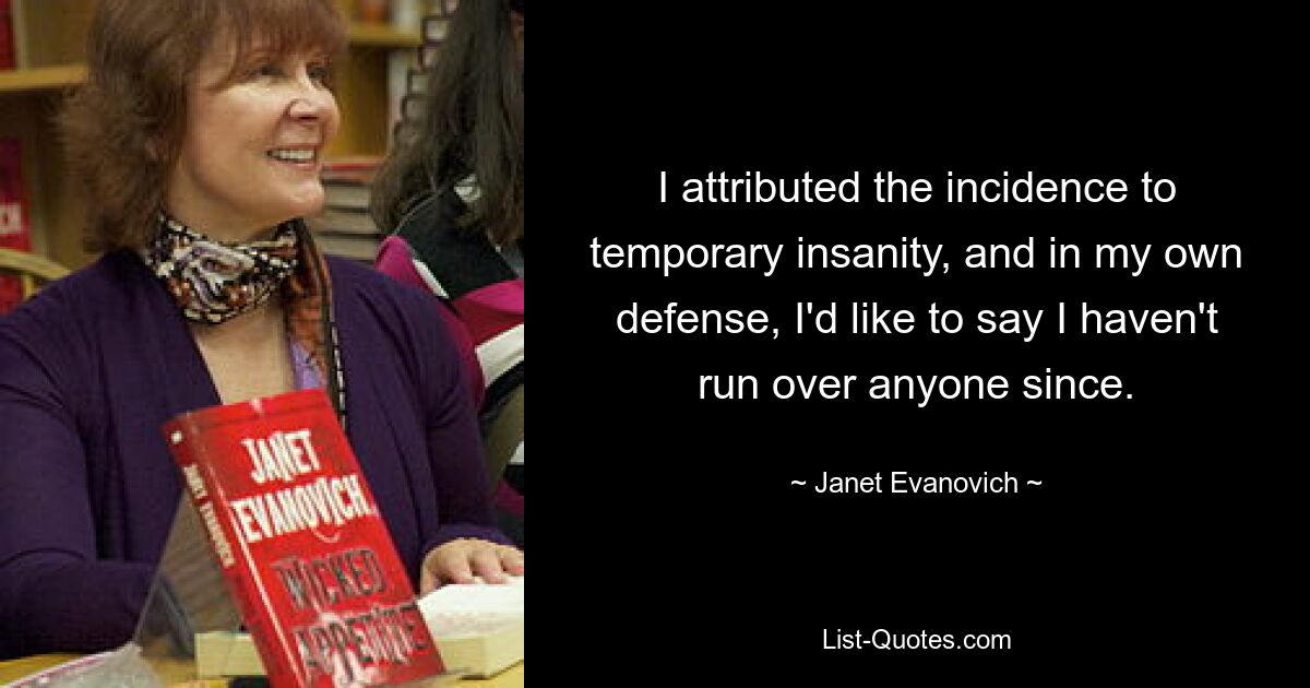 I attributed the incidence to temporary insanity, and in my own defense, I'd like to say I haven't run over anyone since. — © Janet Evanovich