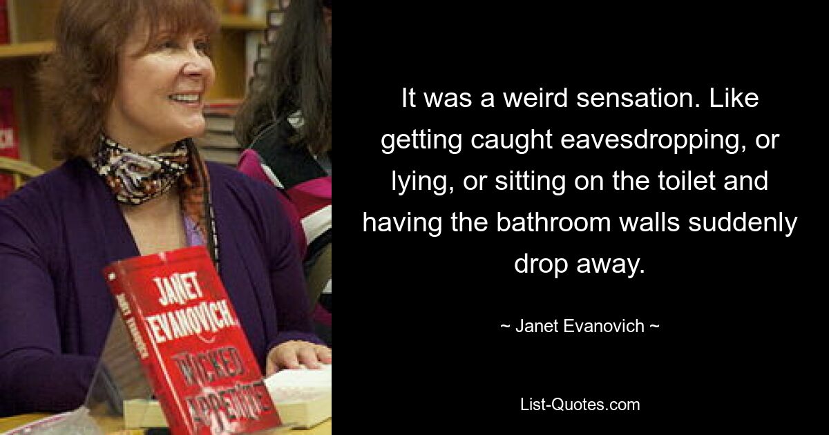 It was a weird sensation. Like getting caught eavesdropping, or lying, or sitting on the toilet and having the bathroom walls suddenly drop away. — © Janet Evanovich