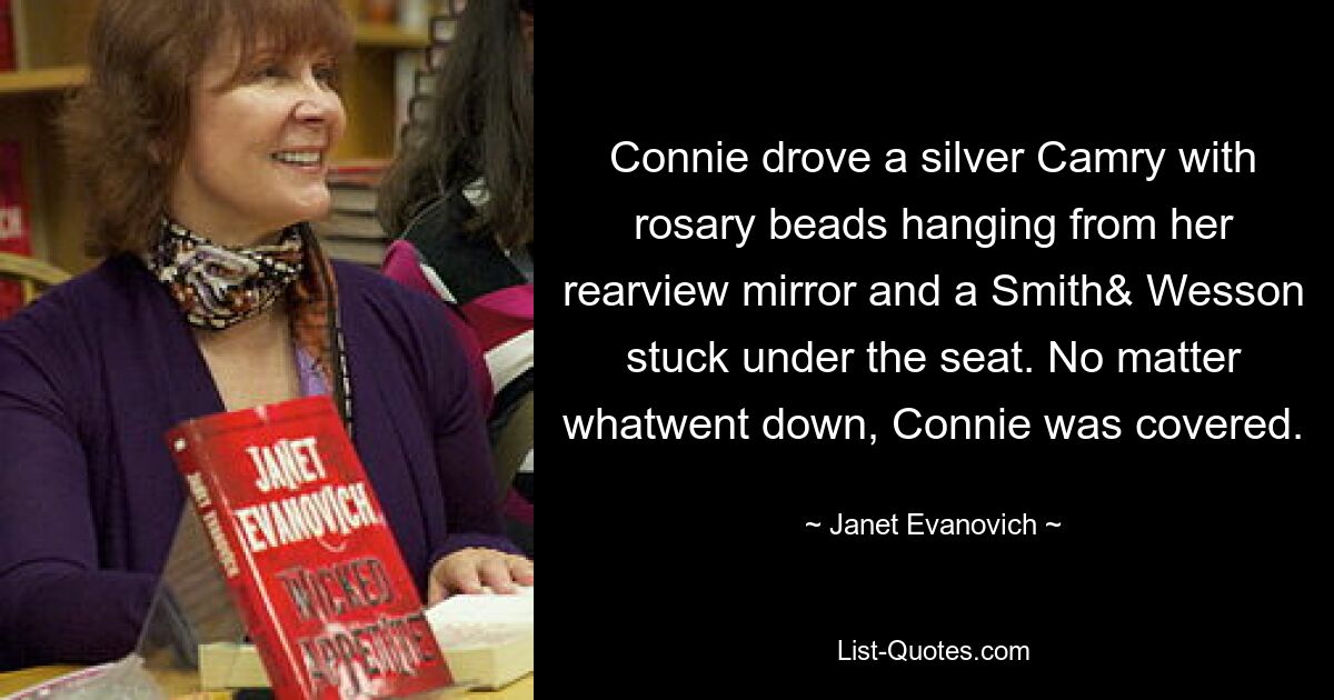 Connie drove a silver Camry with rosary beads hanging from her rearview mirror and a Smith& Wesson stuck under the seat. No matter whatwent down, Connie was covered. — © Janet Evanovich