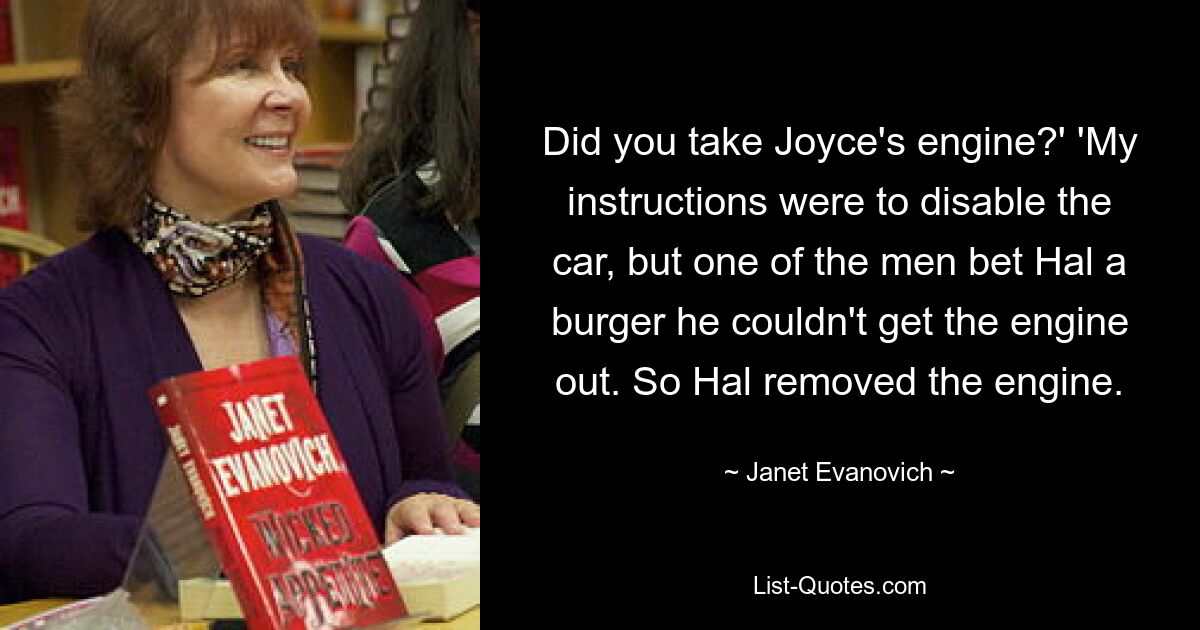 Did you take Joyce's engine?' 'My instructions were to disable the car, but one of the men bet Hal a burger he couldn't get the engine out. So Hal removed the engine. — © Janet Evanovich