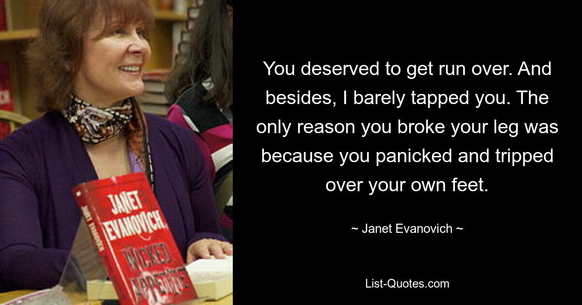 You deserved to get run over. And besides, I barely tapped you. The only reason you broke your leg was because you panicked and tripped over your own feet. — © Janet Evanovich