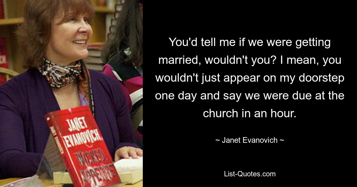 You'd tell me if we were getting married, wouldn't you? I mean, you wouldn't just appear on my doorstep one day and say we were due at the church in an hour. — © Janet Evanovich