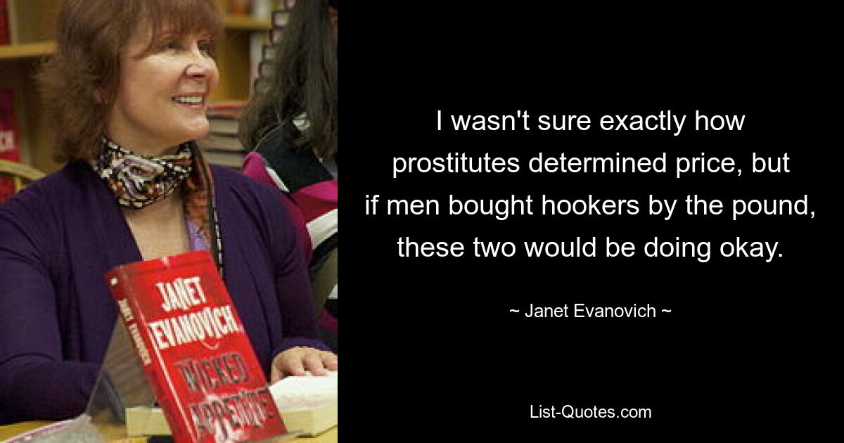 I wasn't sure exactly how prostitutes determined price, but if men bought hookers by the pound, these two would be doing okay. — © Janet Evanovich