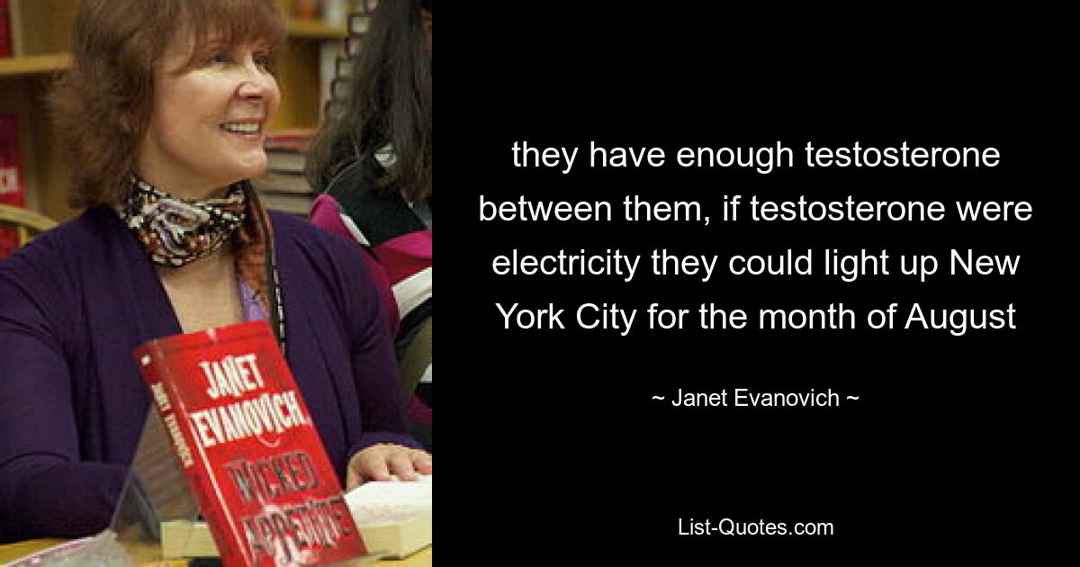 they have enough testosterone between them, if testosterone were electricity they could light up New York City for the month of August — © Janet Evanovich