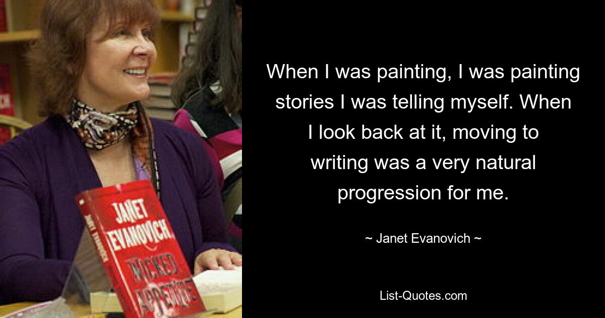 When I was painting, I was painting stories I was telling myself. When I look back at it, moving to writing was a very natural progression for me. — © Janet Evanovich