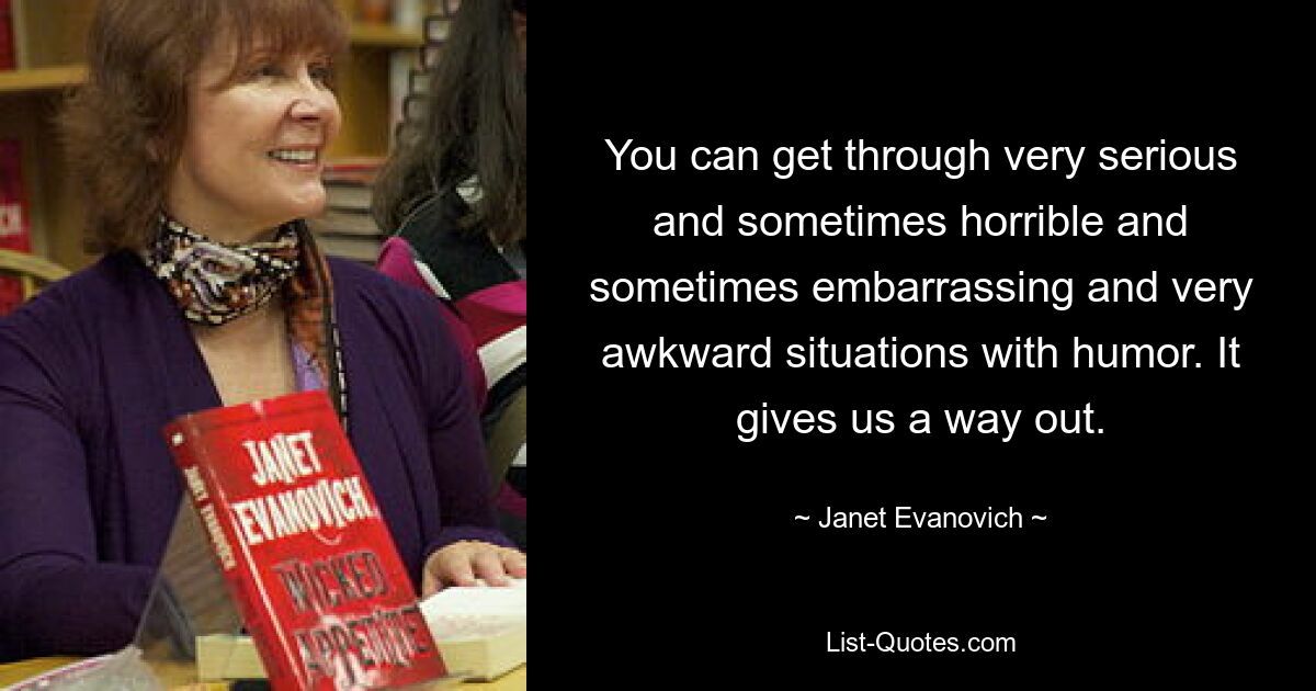 You can get through very serious and sometimes horrible and sometimes embarrassing and very awkward situations with humor. It gives us a way out. — © Janet Evanovich