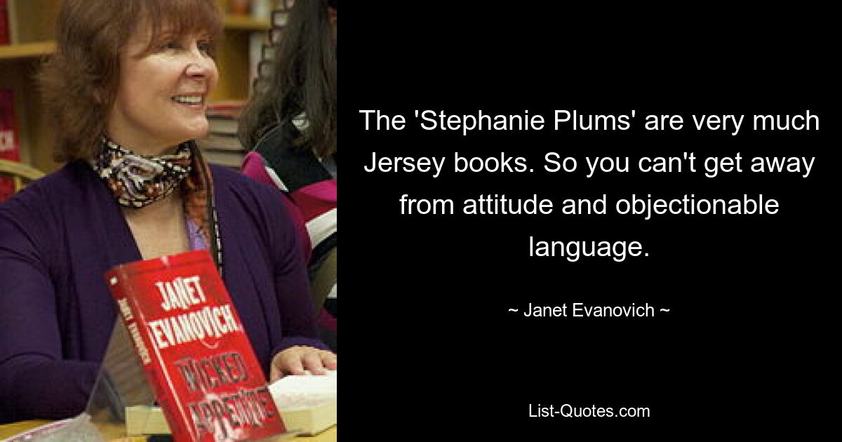 The 'Stephanie Plums' are very much Jersey books. So you can't get away from attitude and objectionable language. — © Janet Evanovich