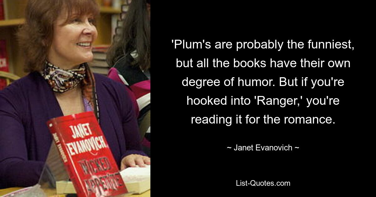 'Plum's are probably the funniest, but all the books have their own degree of humor. But if you're hooked into 'Ranger,' you're reading it for the romance. — © Janet Evanovich