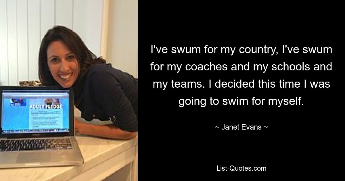 I've swum for my country, I've swum for my coaches and my schools and my teams. I decided this time I was going to swim for myself. — © Janet Evans