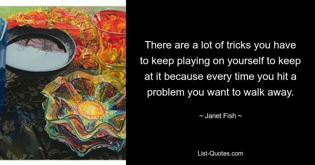 There are a lot of tricks you have to keep playing on yourself to keep at it because every time you hit a problem you want to walk away. — © Janet Fish