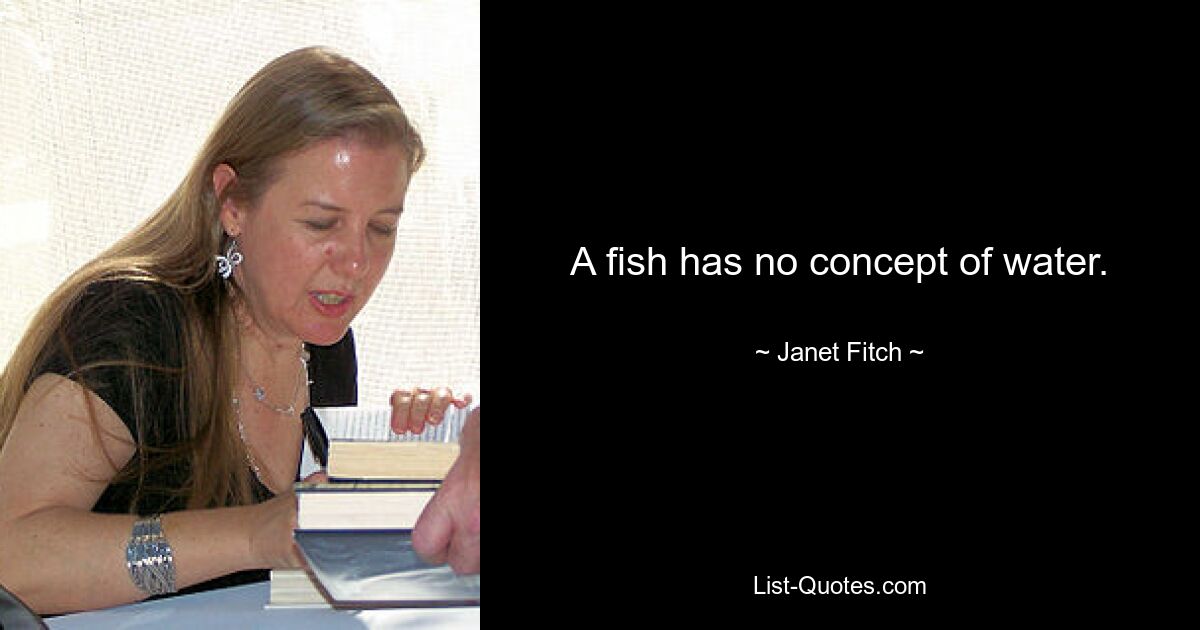 A fish has no concept of water. — © Janet Fitch