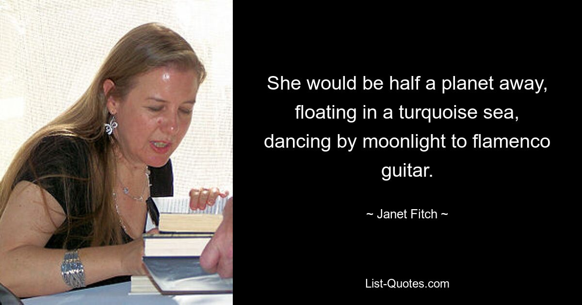 She would be half a planet away, floating in a turquoise sea, dancing by moonlight to flamenco guitar. — © Janet Fitch