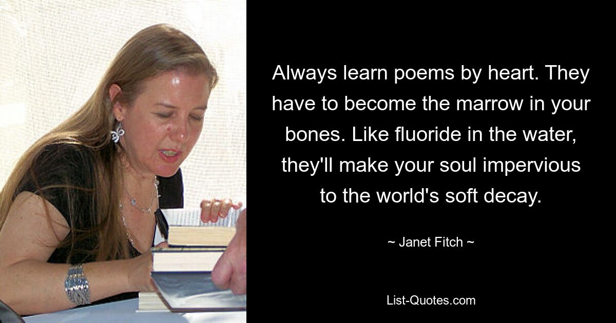 Always learn poems by heart. They have to become the marrow in your bones. Like fluoride in the water, they'll make your soul impervious to the world's soft decay. — © Janet Fitch