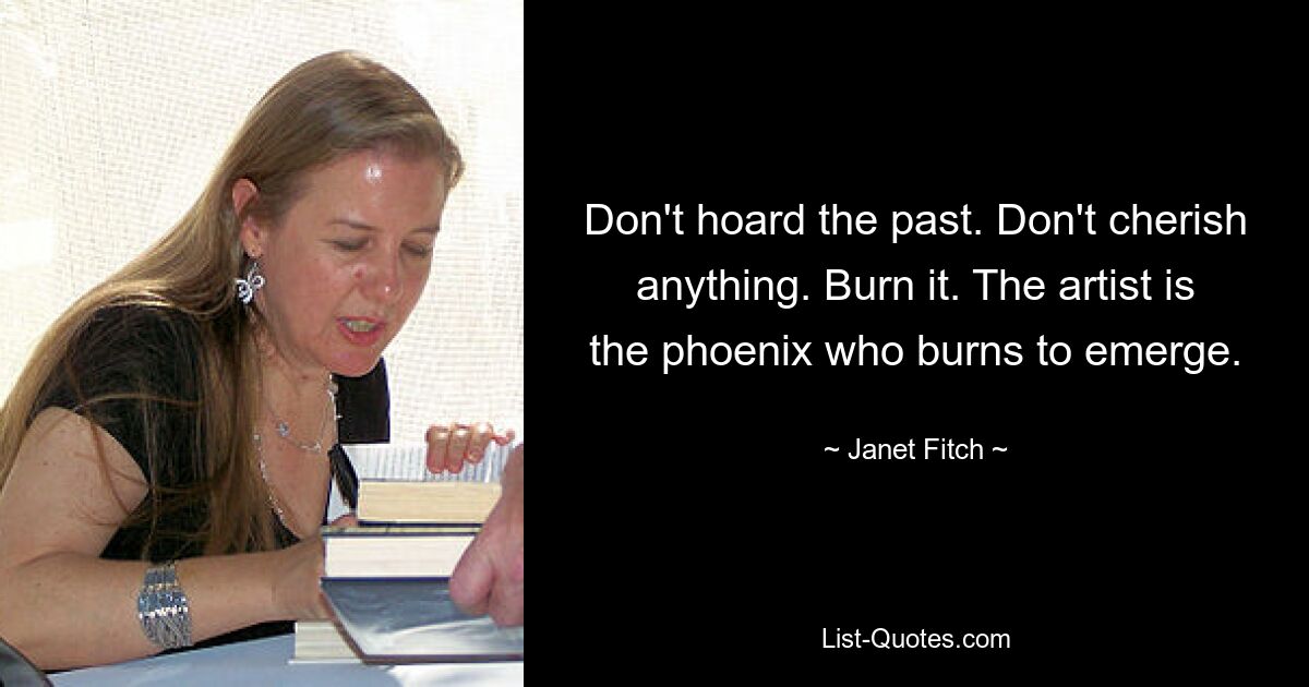 Don't hoard the past. Don't cherish anything. Burn it. The artist is the phoenix who burns to emerge. — © Janet Fitch