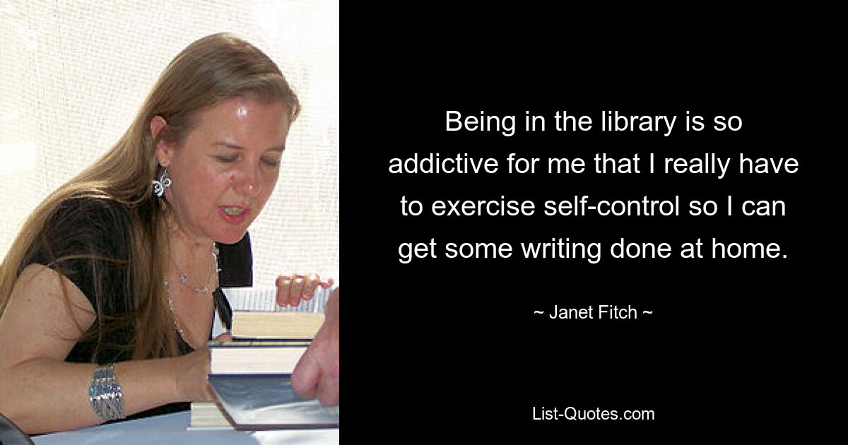 Being in the library is so addictive for me that I really have to exercise self-control so I can get some writing done at home. — © Janet Fitch