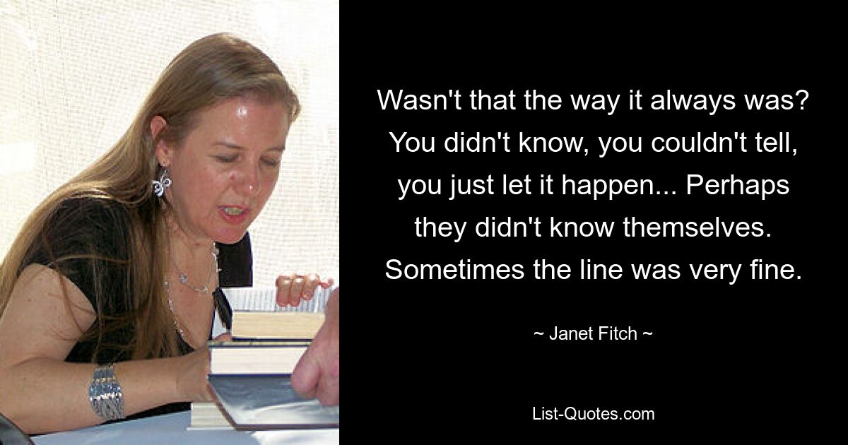 Wasn't that the way it always was? You didn't know, you couldn't tell, you just let it happen... Perhaps they didn't know themselves. Sometimes the line was very fine. — © Janet Fitch