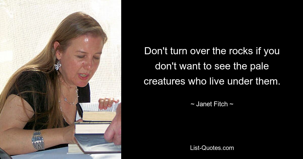 Don't turn over the rocks if you don't want to see the pale creatures who live under them. — © Janet Fitch