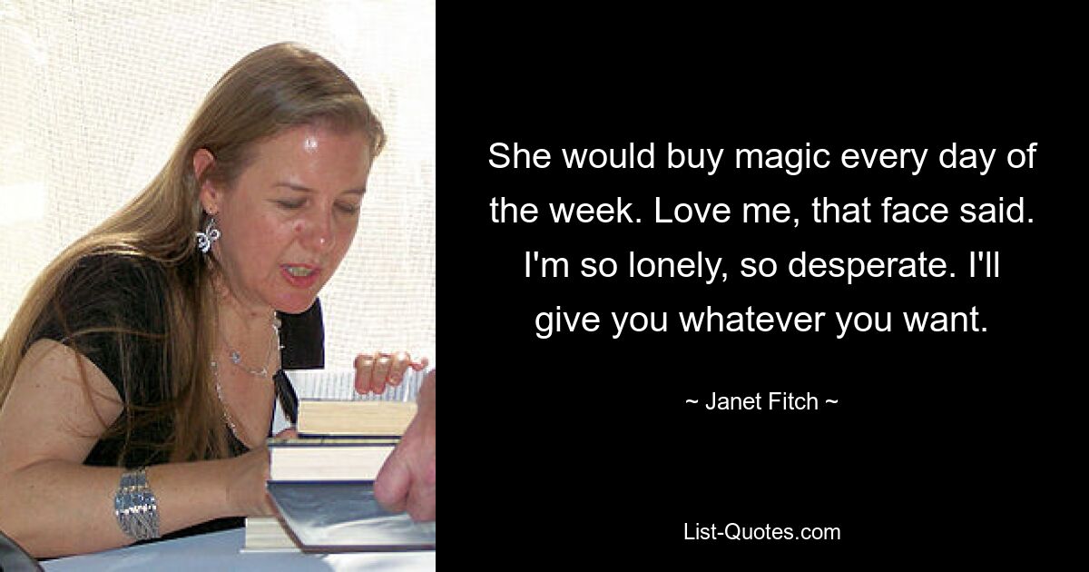 She would buy magic every day of the week. Love me, that face said. I'm so lonely, so desperate. I'll give you whatever you want. — © Janet Fitch