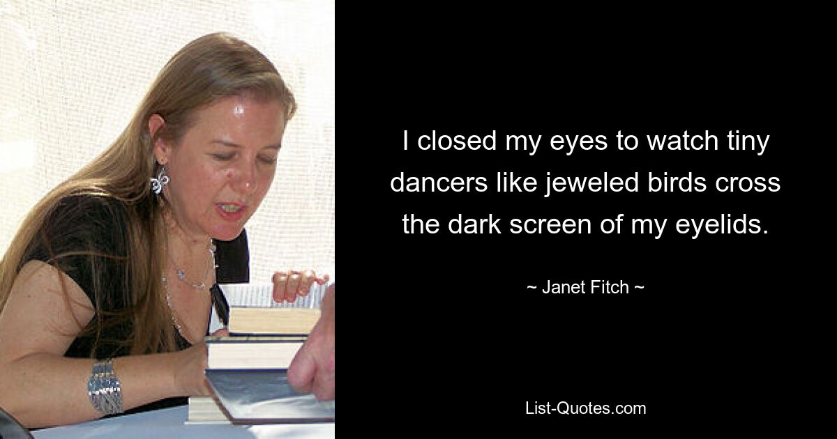 I closed my eyes to watch tiny dancers like jeweled birds cross the dark screen of my eyelids. — © Janet Fitch