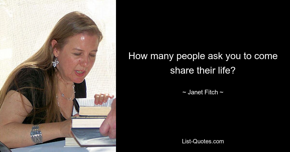 How many people ask you to come share their life? — © Janet Fitch