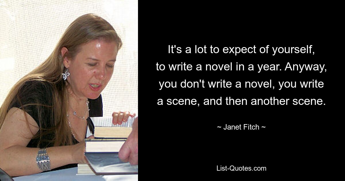 It's a lot to expect of yourself, to write a novel in a year. Anyway, you don't write a novel, you write a scene, and then another scene. — © Janet Fitch