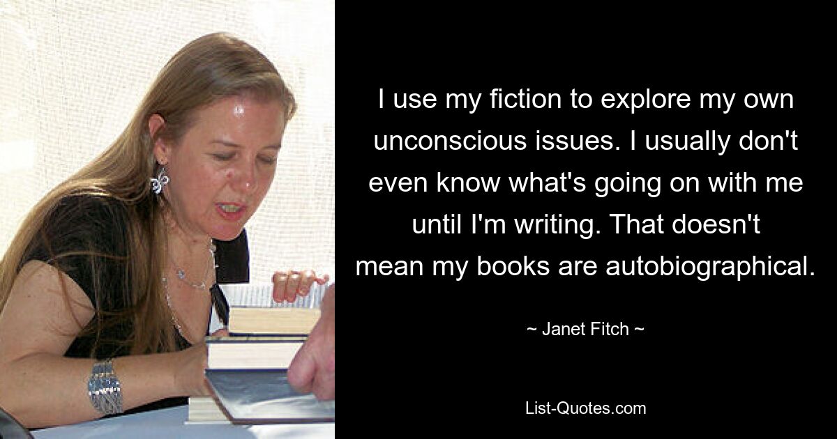 I use my fiction to explore my own unconscious issues. I usually don't even know what's going on with me until I'm writing. That doesn't mean my books are autobiographical. — © Janet Fitch