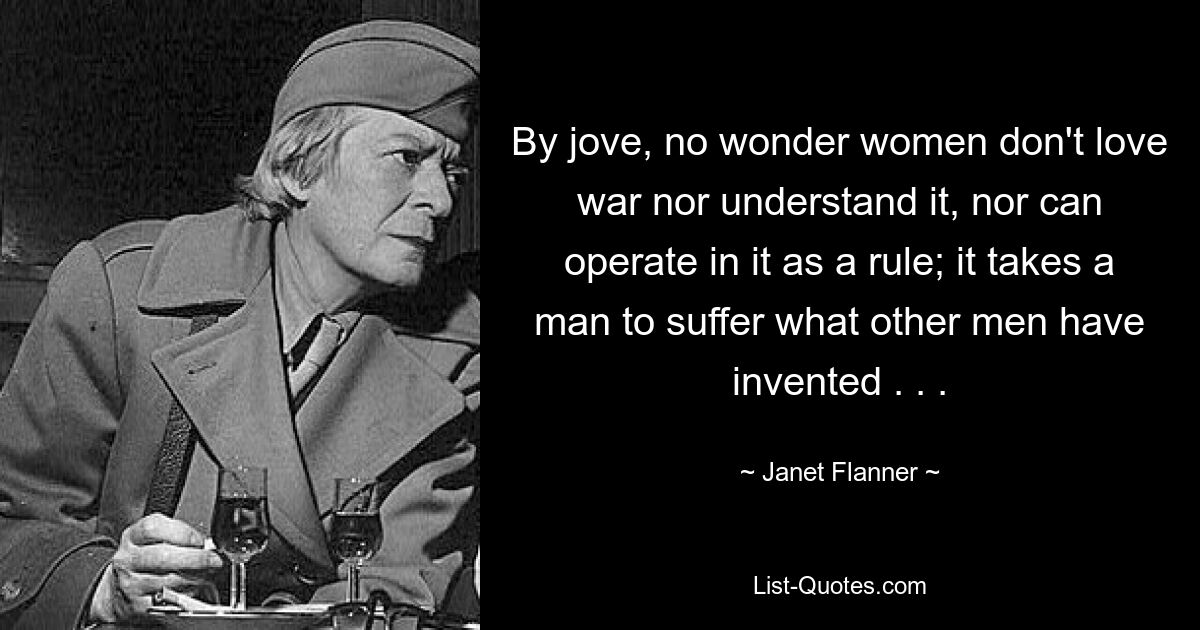 By jove, no wonder women don't love war nor understand it, nor can operate in it as a rule; it takes a man to suffer what other men have invented . . . — © Janet Flanner