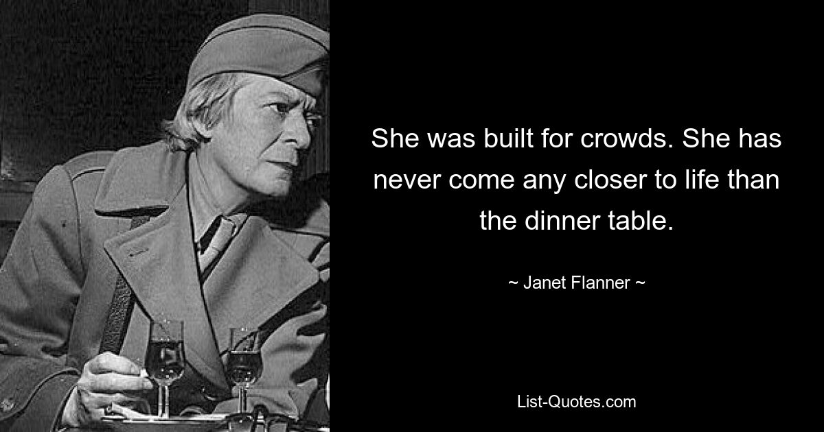 She was built for crowds. She has never come any closer to life than the dinner table. — © Janet Flanner