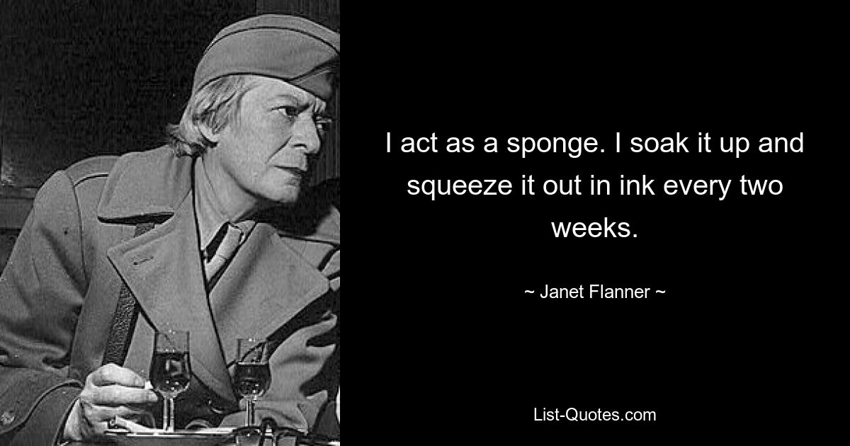 I act as a sponge. I soak it up and squeeze it out in ink every two weeks. — © Janet Flanner