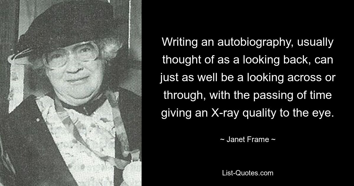 Writing an autobiography, usually thought of as a looking back, can just as well be a looking across or through, with the passing of time giving an X-ray quality to the eye. — © Janet Frame