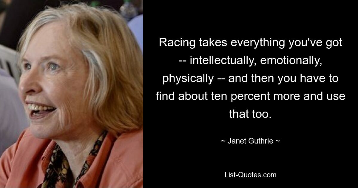 Racing takes everything you've got -- intellectually, emotionally, physically -- and then you have to find about ten percent more and use that too. — © Janet Guthrie