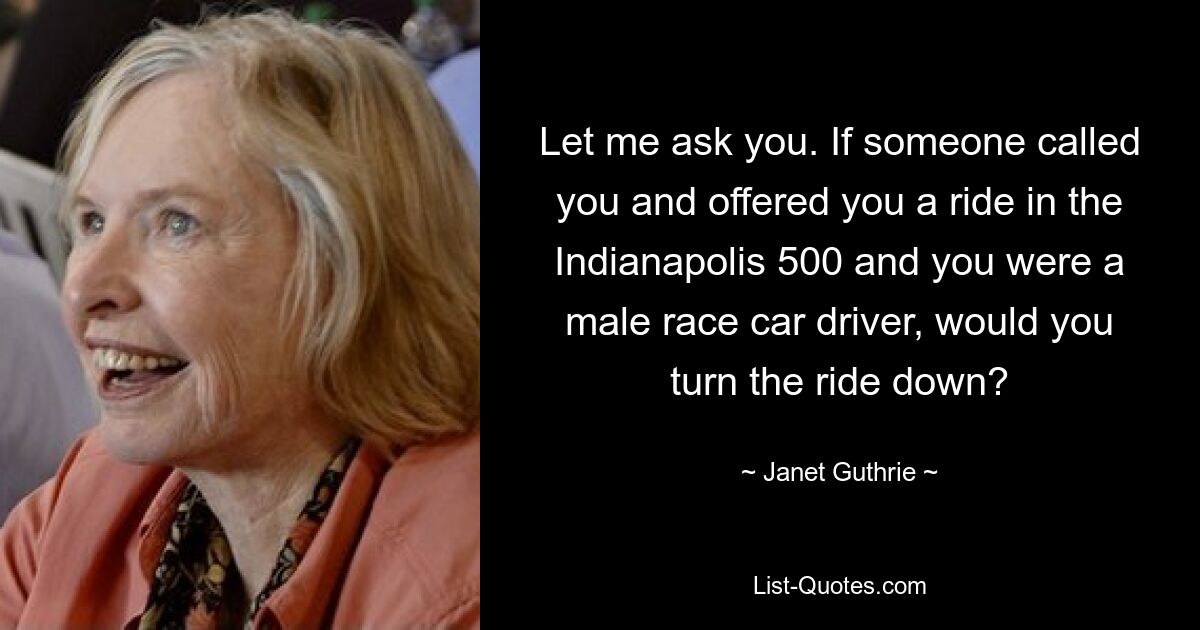 Let me ask you. If someone called you and offered you a ride in the Indianapolis 500 and you were a male race car driver, would you turn the ride down? — © Janet Guthrie