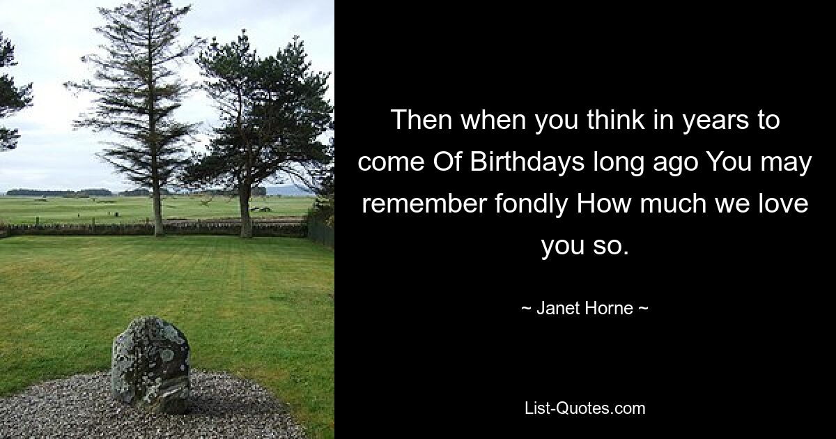 Then when you think in years to come Of Birthdays long ago You may remember fondly How much we love you so. — © Janet Horne