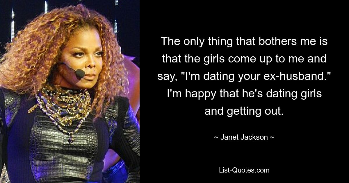 The only thing that bothers me is that the girls come up to me and say, "I'm dating your ex-husband." I'm happy that he's dating girls and getting out. — © Janet Jackson