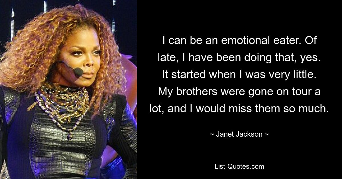 I can be an emotional eater. Of late, I have been doing that, yes. It started when I was very little. My brothers were gone on tour a lot, and I would miss them so much. — © Janet Jackson