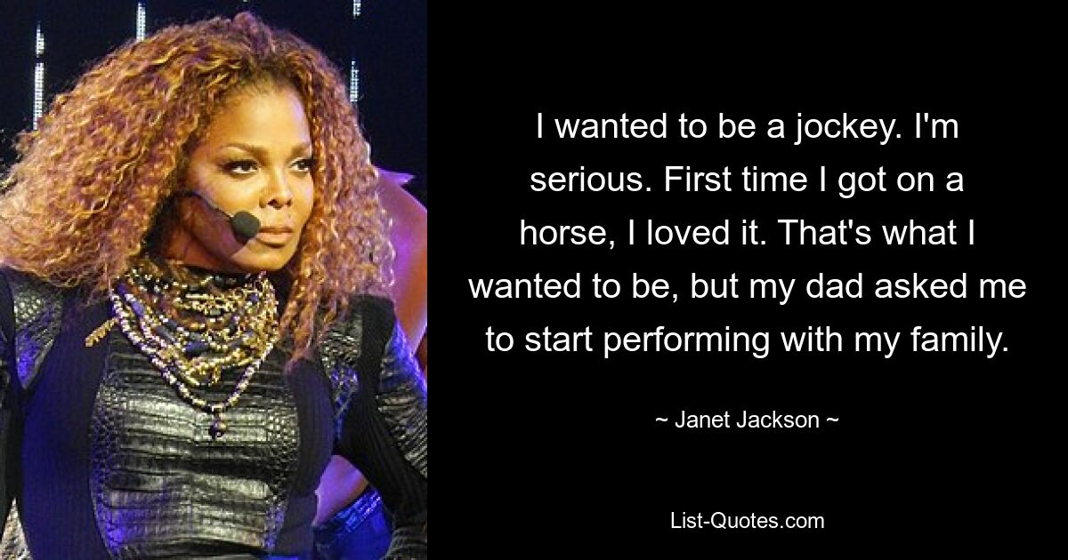 I wanted to be a jockey. I'm serious. First time I got on a horse, I loved it. That's what I wanted to be, but my dad asked me to start performing with my family. — © Janet Jackson