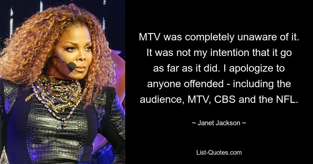 MTV was completely unaware of it. It was not my intention that it go as far as it did. I apologize to anyone offended - including the audience, MTV, CBS and the NFL. — © Janet Jackson