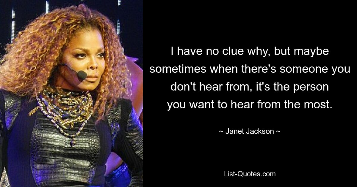 I have no clue why, but maybe sometimes when there's someone you don't hear from, it's the person you want to hear from the most. — © Janet Jackson