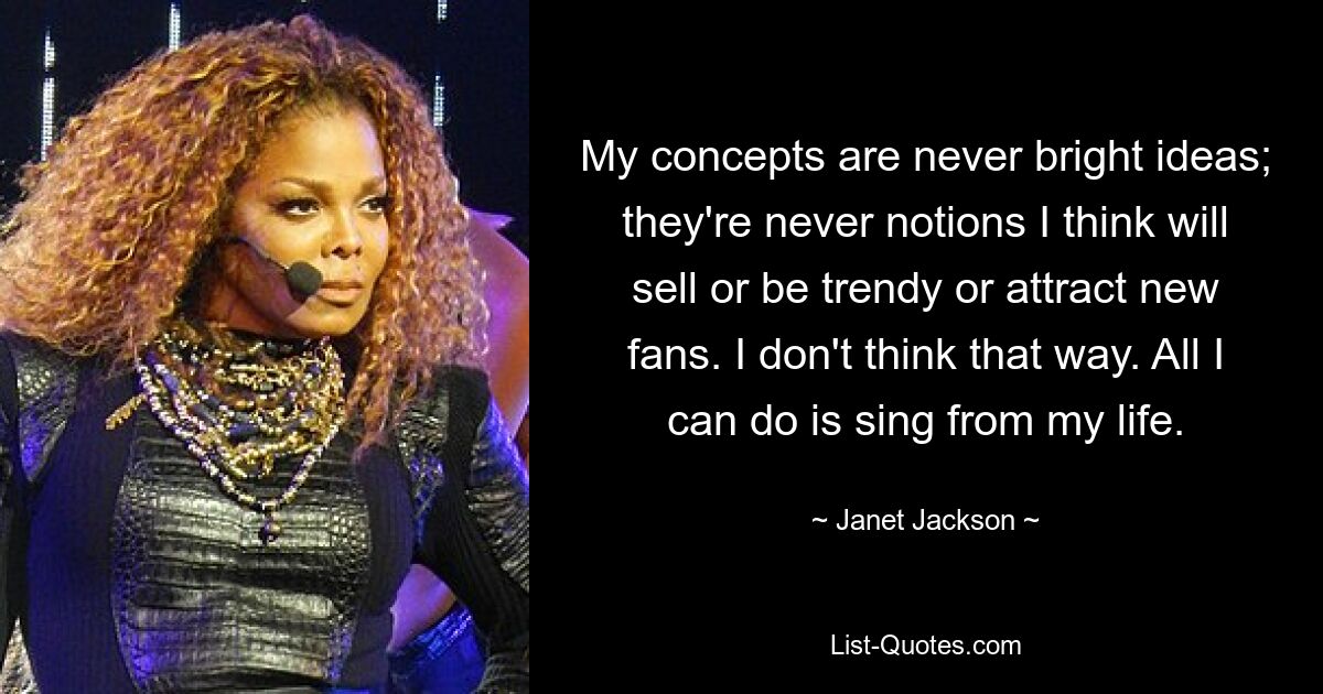 My concepts are never bright ideas; they're never notions I think will sell or be trendy or attract new fans. I don't think that way. All I can do is sing from my life. — © Janet Jackson