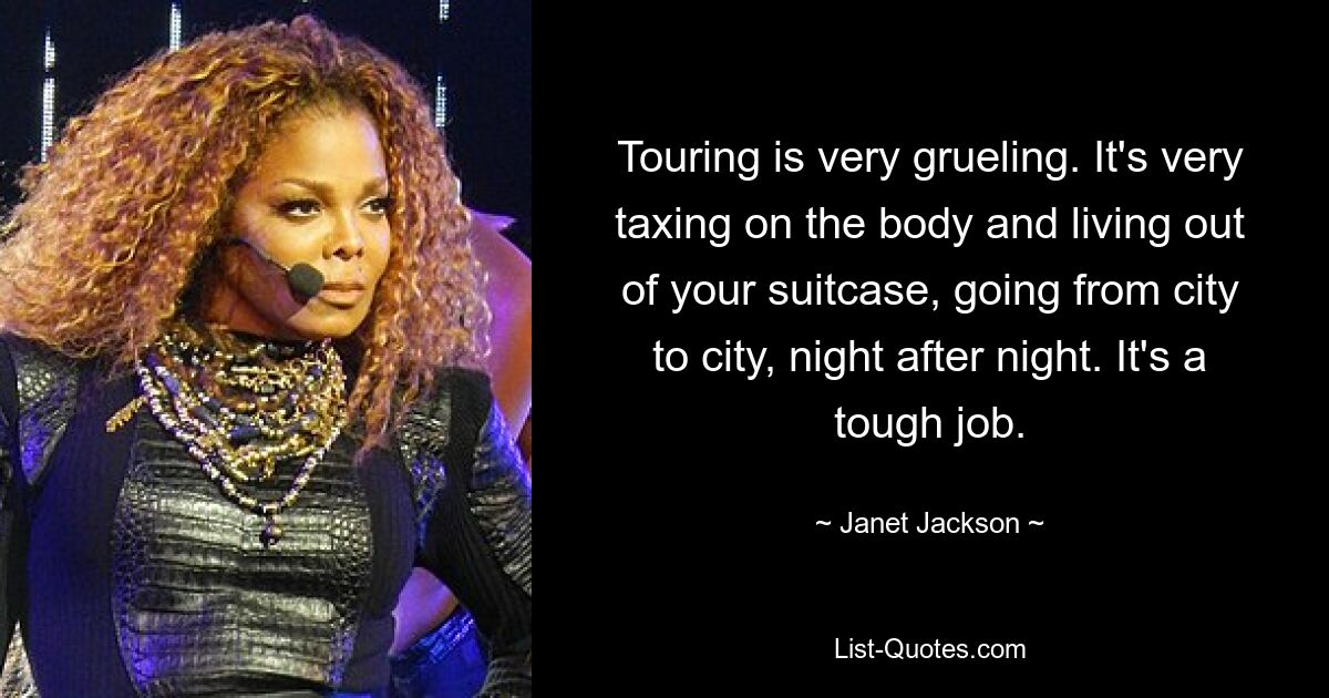 Touring is very grueling. It's very taxing on the body and living out of your suitcase, going from city to city, night after night. It's a tough job. — © Janet Jackson