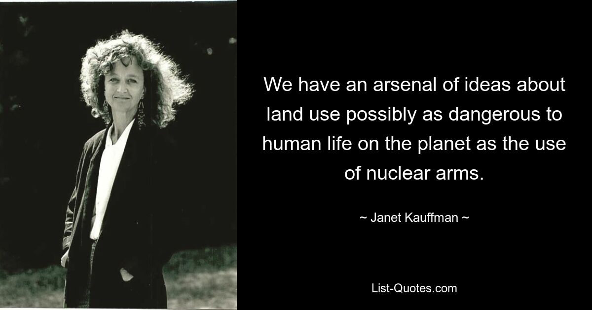 We have an arsenal of ideas about land use possibly as dangerous to human life on the planet as the use of nuclear arms. — © Janet Kauffman