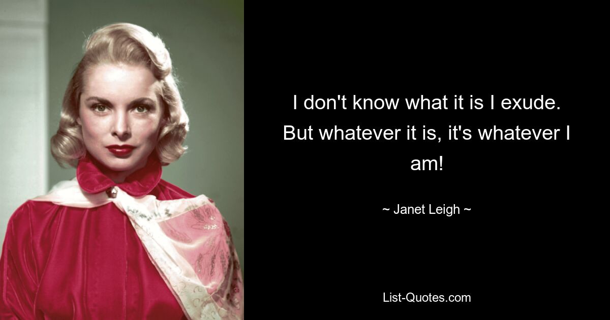 I don't know what it is I exude. But whatever it is, it's whatever I am! — © Janet Leigh